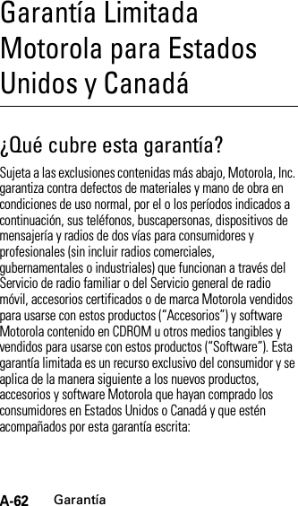 A-62GarantíaGarantía Limitada Motorola para Estados Unidos y CanadáGarantí a¿Qué cubre esta garantía?Sujeta a las exclusiones contenidas más abajo, Motorola, Inc. garantiza contra defectos de materiales y mano de obra en condiciones de uso normal, por el o los períodos indicados a continuación, sus teléfonos, buscapersonas, dispositivos de mensajería y radios de dos vías para consumidores y profesionales (sin incluir radios comerciales, gubernamentales o industriales) que funcionan a través del Servicio de radio familiar o del Servicio general de radio móvil, accesorios certificados o de marca Motorola vendidos para usarse con estos productos (“Accesorios”) y software Motorola contenido en CDROM u otros medios tangibles y vendidos para usarse con estos productos (“Software”). Esta garantía limitada es un recurso exclusivo del consumidor y se aplica de la manera siguiente a los nuevos productos, accesorios y software Motorola que hayan comprado los consumidores en Estados Unidos o Canadá y que estén acompañados por esta garantía escrita: