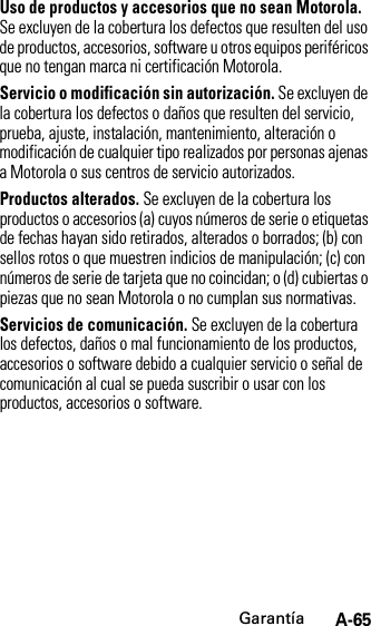 GarantíaA-65Uso de productos y accesorios que no sean Motorola. Se excluyen de la cobertura los defectos que resulten del uso de productos, accesorios, software u otros equipos periféricos que no tengan marca ni certificación Motorola.Servicio o modificación sin autorización. Se excluyen de la cobertura los defectos o daños que resulten del servicio, prueba, ajuste, instalación, mantenimiento, alteración o modificación de cualquier tipo realizados por personas ajenas a Motorola o sus centros de servicio autorizados.Productos alterados. Se excluyen de la cobertura los productos o accesorios (a) cuyos números de serie o etiquetas de fechas hayan sido retirados, alterados o borrados; (b) con sellos rotos o que muestren indicios de manipulación; (c) con números de serie de tarjeta que no coincidan; o (d) cubiertas o piezas que no sean Motorola o no cumplan sus normativas.Servicios de comunicación. Se excluyen de la cobertura los defectos, daños o mal funcionamiento de los productos, accesorios o software debido a cualquier servicio o señal de comunicación al cual se pueda suscribir o usar con los productos, accesorios o software.