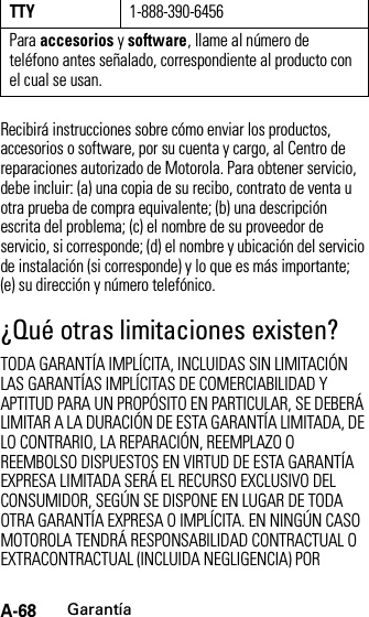 A-68GarantíaRecibirá instrucciones sobre cómo enviar los productos, accesorios o software, por su cuenta y cargo, al Centro de reparaciones autorizado de Motorola. Para obtener servicio, debe incluir: (a) una copia de su recibo, contrato de venta u otra prueba de compra equivalente; (b) una descripción escrita del problema; (c) el nombre de su proveedor de servicio, si corresponde; (d) el nombre y ubicación del servicio de instalación (si corresponde) y lo que es más importante; (e) su dirección y número telefónico.¿Qué otras limitaciones existen?TODA GARANTÍA IMPLÍCITA, INCLUIDAS SIN LIMITACIÓN LAS GARANTÍAS IMPLÍCITAS DE COMERCIABILIDAD Y APTITUD PARA UN PROPÓSITO EN PARTICULAR, SE DEBERÁ LIMITAR A LA DURACIÓN DE ESTA GARANTÍA LIMITADA, DE LO CONTRARIO, LA REPARACIÓN, REEMPLAZO O REEMBOLSO DISPUESTOS EN VIRTUD DE ESTA GARANTÍA EXPRESA LIMITADA SERÁ EL RECURSO EXCLUSIVO DEL CONSUMIDOR, SEGÚN SE DISPONE EN LUGAR DE TODA OTRA GARANTÍA EXPRESA O IMPLÍCITA. EN NINGÚN CASO MOTOROLA TENDRÁ RESPONSABILIDAD CONTRACTUAL O EXTRACONTRACTUAL (INCLUIDA NEGLIGENCIA) POR TTY1-888-390-6456Para accesorios y software, llame al número de teléfono antes señalado, correspondiente al producto con el cual se usan.