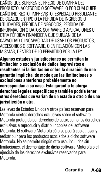 GarantíaA-69DAÑOS QUE SUPEREN EL PRECIO DE COMPRA DEL PRODUCTO, ACCESORIO O SOFTWARE, O POR CUALQUIER DAÑO INDIRECTO, IMPREVISTO, ESPECIAL O RESULTANTE DE CUALQUIER TIPO O LA PÉRDIDA DE INGRESOS O UTILIDADES, PÉRDIDA DE NEGOCIOS, PÉRDIDA DE INFORMACIÓN O DATOS, SOFTWARE O APLICACIONES U OTRA PÉRDIDA FINANCIERA QUE SURJAN DE LA CAPACIDAD O INCAPACIDAD DE USAR LOS PRODUCTOS, ACCESORIOS O SOFTWARE, O EN RELACIÓN CON LAS MISMAS, DENTRO DE LO PERMITIDO POR LA LEY.Algunos estados y jurisdicciones no permiten la limitación o exclusión de daños imprevistos o resultantes ni la limitación sobre la duración de una garantía implícita, de modo que las limitaciones o exclusiones anteriores probablemente no correspondan a su caso. Esta garantía le otorga derechos legales específicos y también podría tener otros derechos que varían de un estado a otro o de una jurisdicción a otra. Las leyes de Estados Unidos y otros países reservan para Motorola ciertos derechos exclusivos sobre el software Motorola protegido por derechos de autor, como los derechos exclusivos a reproducir y distribuir copias del software Motorola. El software Motorola sólo se podrá copiar, usar y redistribuir para los productos asociados a dicho software Motorola. No se permite ningún otro uso, incluidos sin limitaciones, el desmontaje de dicho software Motorola o el ejercicio de los derechos exclusivos reservados para Motorola.