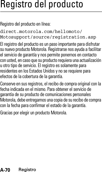 A-70RegistroRegistro del productoRegistroRegistro del producto en línea:direct.motorola.com/hellomoto/ Motosupport/source/registration.aspEl registro del producto es un paso importante para disfrutar su nuevo producto Motorola. Registrarse nos ayuda a facilitar el servicio de garantía y nos permite ponernos en contacto con usted, en caso que su producto requiera una actualización u otro tipo de servicio. El registro es solamente para residentes en los Estados Unidos y no se requiere para efectos de la cobertura de la garantía.Conserve en sus registros, el recibo de compra original con la fecha indicada en el mismo. Para obtener el servicio de garantía de su producto de comunicaciones personales Motorola, debe entregarnos una copia de su recibo de compra con la fecha para confirmar el estado de la garantía.Gracias por elegir un producto Motorola.