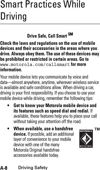 A-8Driving SafetySmart Practices While DrivingDriving SafetyDrive Safe, Call Smart SMCheck the laws and regulations on the use of mobile devices and their accessories in the areas where you drive. Always obey them. The use of these devices may be prohibited or restricted in certain areas. Go to www.motorola.com/callsmart for more information.Your mobile device lets you communicate by voice and data—almost anywhere, anytime, wherever wireless service is available and safe conditions allow. When driving a car, driving is your first responsibility. If you choose to use your mobile device while driving, remember the following tips:• Get to know your Motorola mobile device and its features such as speed dial and redial. If available, these features help you to place your call without taking your attention off the road.• When available, use a handsfree device. If possible, add an additional layer of convenience to your mobile device with one of the many Motorola Original handsfree accessories available today.
