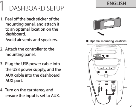 AUX USB POWEROUTLETjabraAUX CD FMjabra2ENGLISH1 DASHBOARD SETUP1.  Peel o the back sticker of the mounting panel, and attach it to an optimal location on the dashboard.  Avoid air vents and speakers.2.  Attach the controller to the  mounting panel.3.  Plug the USB power cable into the USB power supply, and the AUX cable into the dashboard AUX port.4.  Turn on the car stereo, and ensure the input is set to AUX.Optimal mounting locations