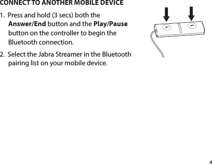 4CONNECT TO ANOTHER MOBILE DEVICE1.  Press and hold (3 secs) both the  Answer/End button and the Play/Pause button on the controller to begin the Bluetooth connection.2.  Select the Jabra Streamer in the Bluetooth pairing list on your mobile device.