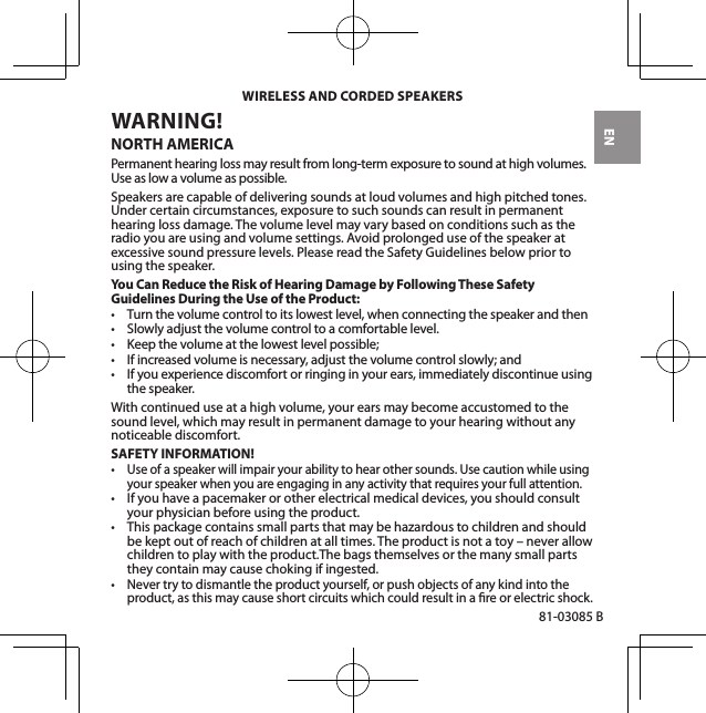 EN81-03085 BWARNING! NORTH AMERICAPermanent hearing loss may result from long-term exposure to sound at high volumes. Use as low a volume as possible.Speakers are capable of delivering sounds at loud volumes and high pitched tones. Under certain circumstances, exposure to such sounds can result in permanent hearing loss damage. The volume level may vary based on conditions such as the radio you are using and volume settings. Avoid prolonged use of the speaker at excessive sound pressure levels. Please read the Safety Guidelines below prior to using the speaker.You Can Reduce the Risk of Hearing Damage by Following These Safety Guidelines During the Use of the Product:• Turnthevolumecontroltoitslowestlevel,whenconnectingthespeakerandthen• Slowlyadjustthevolumecontroltoacomfortablelevel.• Keepthevolumeatthelowestlevelpossible;• Ifincreasedvolumeisnecessary,adjustthevolumecontrolslowly;and• Ifyouexperiencediscomfortorringinginyourears,immediatelydiscontinueusingthe speaker.With continued use at a high volume, your ears may become accustomed to the sound level, which may result in permanent damage to your hearing without any noticeable discomfort.SAFETY INFORMATION!•Use of a speaker will impair your ability to hear other sounds. Use caution while using your speaker when you are engaging in any activity that requires your full attention.• Ifyouhaveapacemakerorotherelectricalmedicaldevices,youshouldconsultyour physician before using the product.• Thispackagecontainssmallpartsthatmaybehazardoustochildrenandshouldbe kept out of reach of children at all times. The product is not a toy – never allow children to play with the product.The bags themselves or the many small parts they contain may cause choking if ingested.•Nevertrytodismantletheproductyourself,orpushobjectsofanykindintotheproduct, as this may cause short circuits which could result in a re or electric shock.WIRELESS AND CORDED SPEAKERS