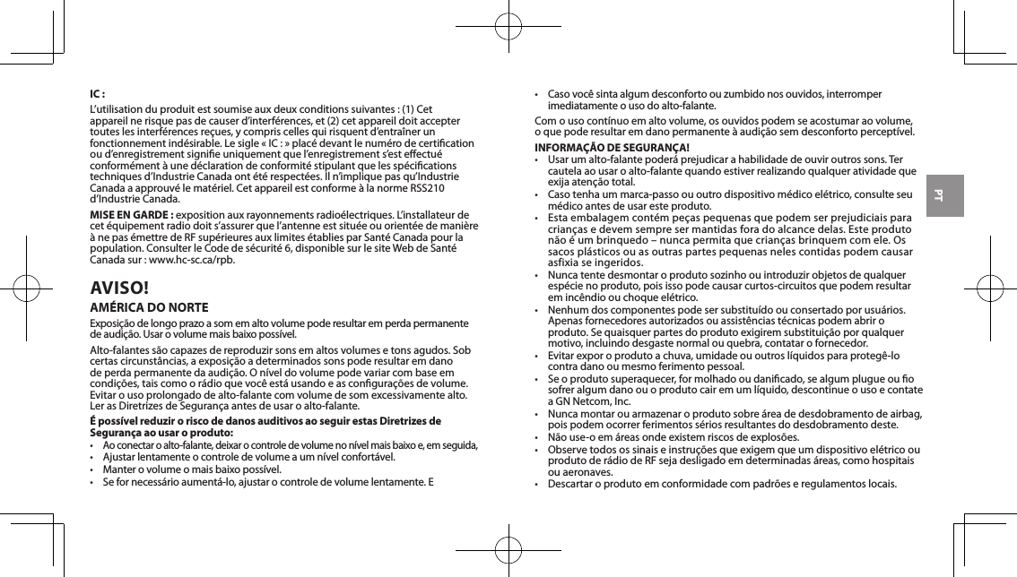 PTIC :L’utilisationduproduitestsoumiseauxdeuxconditionssuivantes:(1)Cetappareilnerisquepasdecauserd’interférences,et(2)cetappareildoitacceptertouteslesinterférencesreçues,ycompriscellesquirisquentd’entraînerunfonctionnementindésirable.Lesigle«IC:»placédevantlenumérodecerticationoud’enregistrementsignieuniquementquel’enregistrements’esteectuéconformément à une déclaration de conformité stipulant que les spécications techniquesd’IndustrieCanadaontétérespectées.Iln’impliquepasqu’IndustrieCanadaaapprouvélematériel.CetappareilestconformeàlanormeRSS210d’IndustrieCanada.MISE EN GARDE :expositionauxrayonnementsradioélectriques.L’installateurdecetéquipementradiodoits’assurerquel’antenneestsituéeouorientéedemanièreànepasémettredeRFsupérieuresauxlimitesétabliesparSantéCanadapourlapopulation. Consulter le Code de sécurité 6, disponible sur le site Web de Santé Canada sur : www.hc-sc.ca/rpb.AVISO! AMÉRICA DO NORTEExposiçãodelongoprazoasomemaltovolumepoderesultaremperdapermanentedeaudição.Usarovolumemaisbaixopossível.Alto-falantessãocapazesdereproduzirsonsemaltosvolumesetonsagudos.Sobcertascircunstâncias,aexposiçãoadeterminadossonspoderesultaremdanodeperdapermanentedaaudição.Oníveldovolumepodevariarcombaseemcondições,taiscomoorádioquevocêestáusandoeasconguraçõesdevolume.Evitar o uso prolongado de alto-falante com volume de som excessivamente alto. LerasDiretrizesdeSegurançaantesdeusaroalto-falante.É possível reduzir o risco de danos auditivos ao seguir estas Diretrizes de Segurança ao usar o produto:•Aoconectaroalto-falante,deixarocontroledevolumenonívelmaisbaixoe,emseguida,• Ajustarlentamenteocontroledevolumeaumnívelconfortável.• Manterovolumeomaisbaixopossível.• Sefornecessárioaumentá-lo,ajustarocontroledevolumelentamente.E• Casovocêsintaalgumdesconfortoouzumbidonosouvidos,interromperimediatamente o uso do alto-falante.Comousocontínuoemaltovolume,osouvidospodemseacostumaraovolume, oquepoderesultaremdanopermanenteàaudiçãosemdesconfortoperceptível.INFORMAÇÃO DE SEGURANÇA!• Usarumalto-falantepoderáprejudicarahabilidadedeouviroutrossons.Tercautelaaousaroalto-falantequandoestiverrealizandoqualqueratividadequeexijaatençãototal.• Casotenhaummarca-passoououtrodispositivomédicoelétrico,consulteseumédico antes de usar este produto.•Estaembalagemcontémpeçaspequenasquepodemserprejudiciaisparacriançasedevemsempresermantidasforadoalcancedelas.Esteprodutonãoéumbrinquedo–nuncapermitaquecriançasbrinquemcomele.Ossacosplásticosouasoutraspartespequenasnelescontidaspodemcausarasfixia se ingeridos.• Nuncatentedesmontaroprodutosozinhoouintroduzirobjetosdequalquerespécie no produto, pois isso pode causar curtos-circuitos que podem resultar emincêndioouchoqueelétrico.• Nenhumdoscomponentespodesersubstituídoouconsertadoporusuários.Apenasfornecedoresautorizadosouassistênciastécnicaspodemabriroproduto.Sequaisquerpartesdoprodutoexigiremsubstituiçãoporqualquermotivo, incluindo desgaste normal ou quebra, contatar o fornecedor.• Evitarexporoprodutoachuva,umidadeououtroslíquidosparaprotegê-locontra dano ou mesmo ferimento pessoal.• Seoprodutosuperaquecer,formolhadooudanicado,sealgumplugueouosofreralgumdanoouoprodutocairemumlíquido,descontinueousoecontateaGNNetcom,Inc.• Nuncamontarouarmazenaroprodutosobreáreadedesdobramentodeairbag,pois podem ocorrer ferimentos sérios resultantes do desdobramento deste.• Nãouse-oemáreasondeexistemriscosdeexplosões.•ObservetodosossinaiseinstruçõesqueexigemqueumdispositivoelétricoouprodutoderádiodeRFsejadesligadoemdeterminadasáreas,comohospitaisou aeronaves.• Descartaroprodutoemconformidadecompadrõeseregulamentoslocais.