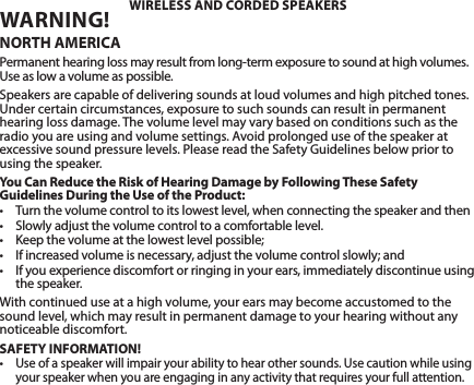 WARNING! NORTH AMERICAPermanent hearing loss may result from long-term exposure to sound at high volumes. Use as low a volume as possible.Speakers are capable of delivering sounds at loud volumes and high pitched tones. Under certain circumstances, exposure to such sounds can result in permanent hearing loss damage. The volume level may vary based on conditions such as the radio you are using and volume settings. Avoid prolonged use of the speaker at excessive sound pressure levels. Please read the Safety Guidelines below prior to using the speaker.You Can Reduce the Risk of Hearing Damage by Following These Safety Guidelines During the Use of the Product:• Turnthevolumecontroltoitslowestlevel,whenconnectingthespeakerandthen• Slowlyadjustthevolumecontroltoacomfortablelevel.• Keepthevolumeatthelowestlevelpossible;• Ifincreasedvolumeisnecessary,adjustthevolumecontrolslowly;and• Ifyouexperiencediscomfortorringinginyourears,immediatelydiscontinueusingthe speaker.With continued use at a high volume, your ears may become accustomed to the sound level, which may result in permanent damage to your hearing without any noticeable discomfort.SAFETY INFORMATION!•Use of a speaker will impair your ability to hear other sounds. Use caution while using your speaker when you are engaging in any activity that requires your full attention.WIRELESS AND CORDED SPEAKERS