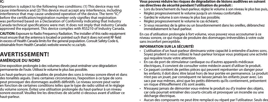 IC:Operationissubjecttothefollowingtwoconditions:(1)Thisdevicemaynotcauseinterferenceand(2)Thisdevicemustacceptanyinterference,includinginterferencethatmaycauseundesiredoperationofthedevice.Theterm“IC:”before the certication/registration number only signies that registration wasperformedbasedonaDeclarationofConformityindicatingthatIndustryCanadatechnicalspecicationsweremet.ItdoesnotimplythatindustryCanadaapprovedtheequipment.ThisdevicecomplieswithRSS210ofIndustryCanada.CAUTION:ExposuretoRadioFrequencyRadiation.TheinstallerofthisradioequipmentmustensurethattheantennaislocatedorpointedsuchthatitdoesnotemitRFeldin excess of Health Canada limits for the general population. Consult Safety Code 6, obtainablefromHealthCanada’swebsitewww.hc-sc.ca/rpb.AVERTISSEMENT! AMÉRIQUE DU NORDUne exposition prolongée à des volumes élevés peut entraîner une dégradation permanentedel’ouïe.Utilisezlevolumeleplusbaspossible.Leshaut-parleurssontcapablesdeproduiredessonsàniveausonoreélevéetdansdestonalitésaiguës.Danscertainescirconstances,l’expositionàcetypedesonspeutprovoquerdesdommagesauditifsdénitifs.Leniveausonorepeutvarieren fonction de certaines conditions telles que le type de radio utilisé et le réglage duvolumesonore.Évitezuneutilisationprolongéeduhaut-parleuràunniveausonoreexcessif.Veuillezlirelesdirectivesdesécuritéci-dessousavantd’utilisercehaut-parleur.Vous pouvez réduire les risques de dégradation de lésions auditives en suivant ces directives de sécurité pendant l’utilisation du produit:•Lorsdubranchementduhaut-parleur,réglezlevolumeàsonniveauleplusbaspuis,• Réglezprogressivementlevolumejusqu’àunniveauconfortable.• Gardezlevolumeàsonniveauleplusbaspossible;• Réglezprogressivementlevolumelecaséchéant;• Sivousressentezdelagêneouunbourdonnementdanslesoreilles,débranchezimmédiatement le haut-parleur.Encasd’utilisationprolongéeàfortvolume,vouspouvezvousaccoutumeràceniveausonore,cequirisquedeproduiredesdommagesirréversiblesàvotreouïesans inconfort perceptible.INFORMATION SUR LA SÉCURITÉ!• L’utilisationd’unhaut-parleurdiminueravotrecapacitéàentendred’autressons.Soyezprudentsivousutilisezlehaut-parleurlorsquevouspratiquezuneactivitéqui requière toute votre attention.• Encasdeportdestimulateurcardiaqueoud’autresappareilsmédicauxélectriques,ilconvientdeconsultervotremédecinavantd’utiliserleproduit.• Cepaquetcontientdepetitespiècesquipeuventreprésenterundangerpourlesenfants;ildoitdoncêtrelaisséhorsdeleurportéeenpermanence.Leproduitn’estpasunjouet,parconséquentnelaissezjamaislesenfantsjoueravec.Lessacspareux-mêmes,ainsiquelespetitsélémentsqu’ilscontiennent,présententunrisqued’étouements’ilssontavalés.• N’essayezjamaisdedémontervous-mêmeleproduitoud’yinsérerdesobjets,car cela pourrait entraîner des courts-circuits et provoquer un incendie ou une décharge électrique.•Aucundescomposantsnepeutêtreremplacéouréparéparl’utilisateur.Seulsdes