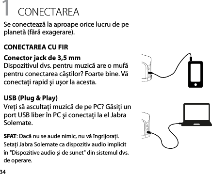 341 conectareaSe conectează la aproape orice lucru de pe planetă (fără exagerare).CONECTAREA CU FIRConector jack de 3,5 mmDispozitivul dvs. pentru muzică are o mufă pentru conectarea căştilor? Foarte bine. Vă conectaţi rapid şi uşor la acesta.USB (Plug &amp; Play)Vreţi să ascultaţi muzică de pe PC? Găsiţi un port USB liber în PC şi conectaţi la el Jabra Solemate. SFAT: Dacă nu se aude nimic, nu vă îngrijoraţi. Setaţi Jabra Solemate ca dispozitiv audio implicit în &quot;Dispozitive audio şi de sunet&quot; din sistemul dvs. de operare.
