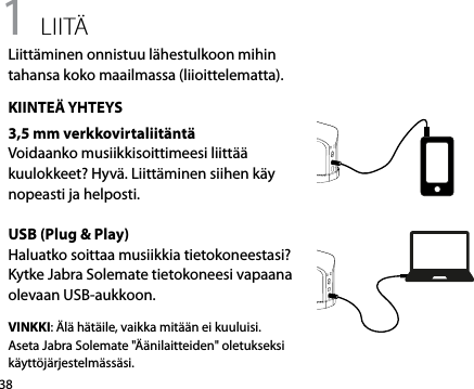381 liitäLiittäminen onnistuu lähestulkoon mihin tahansa koko maailmassa (liioittelematta).KIINTEÄ YHTEYS3,5 mm verkkovirtaliitäntäVoidaanko musiikkisoittimeesi liittää kuulokkeet? Hyvä. Liittäminen siihen käy nopeasti ja helposti.USB (Plug &amp; Play)Haluatko soittaa musiikkia tietokoneestasi? Kytke Jabra Solemate tietokoneesi vapaana olevaan USB-aukkoon. VINKKI: Älä hätäile, vaikka mitään ei kuuluisi. Aseta Jabra Solemate &quot;Äänilaitteiden&quot; oletukseksi käyttöjärjestelmässäsi.