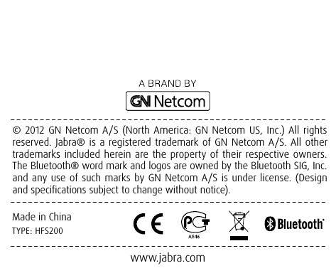 © 2012 GN Netcom A/S (North America: GN Netcom US, Inc.) All rights reserved. Jabra® is a registered trademark of GN Netcom A/S. All other trademarks included herein are the property of their respective owners. The Bluetooth® word mark and logos are owned by the Bluetooth SIG, Inc. and any use of such marks by GN Netcom A/S is under license. (Design and specifications subject to change without notice).www.jabra.comMade in ChinaTYPE: HFS200