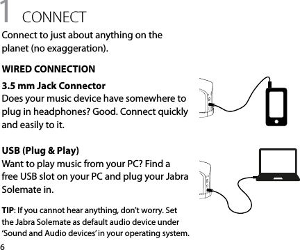 61 connectConnect to just about anything on the planet (no exaggeration).WIRED CONNECTION3.5 mm Jack ConnectorDoes your music device have somewhere to plug in headphones? Good. Connect quickly and easily to it.USB (Plug &amp; Play)Want to play music from your PC? Find a free USB slot on your PC and plug your Jabra Solemate in. TIP: If you cannot hear anything, don’t worry. Set the Jabra Solemate as default audio device under ‘Sound and Audio devices’ in your operating system.