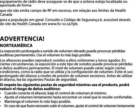 equipamentoderádiodeveassegurar-sedequeaantenaestejalocalizadaouapontada de forma queelanãoemitacampodeRFemexcesso,emrelaçãoaoslimitesdaHealthCanada paraapopulaçãoemgeral.ConsulteoCódigodeSegurança6,acessívelatravésdo site da Health Canada em www.hc-sc.ca/rpb.ADVERTENCIA! NORTEAMÉRICALaexposiciónprolongadaasonidodevolumenelevadopuedeprovocarpérdidasauditivaspermanentes.Useelvolumenlomásbajoposible.Losaltavocespuedenreproducirsonidosaaltosvolúmenesytonosagudos.Enciertas circunstancias, la exposición a este tipo de sonidos puede provocar pérdidas o daños auditivos permanentes. El nivel de volumen puede variar según ciertas condiciones,comolaradioqueseutilizaylaconfiguracióndevolumen.Eviteelusoprolongadodelaltavozanivelesdepresióndevolumenexcesivos.Antesdeutilizarelaltavoz,lealassiguientesPautasdeseguridad.Si respeta las siguientes pautas de seguridad mientras usa el producto, podrá reducir el riesgo de daños auditivos:• Cuandoconecteelaltavoz,bajeelcontroldevolumenalmínimo.• Ajusteelvolumenlentamentehastaencontrarunnivelqueleresulteconfortable.• Mantengaelvolumenlomásbajoposible.•Encasodequefueranecesariosubirelvolumen,ajusteelcontroldevolumenlentamente.