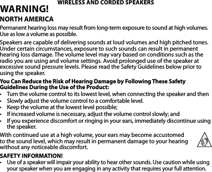 WARNING! NORTH AMERICAPermanent hearing loss may result from long-term exposure to sound at high volumes. Use as low a volume as possible.Speakers are capable of delivering sounds at loud volumes and high pitched tones. Under certain circumstances, exposure to such sounds can result in permanent hearing loss damage. The volume level may vary based on conditions such as the radio you are using and volume settings. Avoid prolonged use of the speaker at excessive sound pressure levels. Please read the Safety Guidelines below prior to using the speaker.You Can Reduce the Risk of Hearing Damage by Following These Safety Guidelines During the Use of the Product:• Turnthevolumecontroltoitslowestlevel,whenconnectingthespeakerandthen• Slowlyadjustthevolumecontroltoacomfortablelevel.• Keepthevolumeatthelowestlevelpossible;• Ifincreasedvolumeisnecessary,adjustthevolumecontrolslowly;and• Ifyouexperiencediscomfortorringinginyourears,immediatelydiscontinueusingthe speaker.With continued use at a high volume, your ears may become accustomed  to the sound level, which may result in permanent damage to your hearing  without any noticeable discomfort.SAFETY INFORMATION!•Use of a speaker will impair your ability to hear other sounds. Use caution while using your speaker when you are engaging in any activity that requires your full attention.WIRELESS AND CORDED SPEAKERS