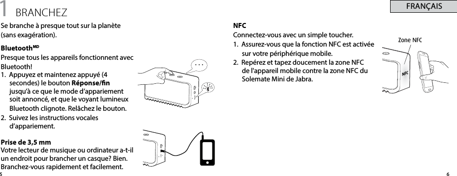 . . .65FRANÇAISNFCConnectez-vous avec un simple toucher.1.  Assurez-vous que la fonction NFC est activée sur votre périphérique mobile.2.  Repérez et tapez doucement la zone NFC de l&apos;appareil mobile contre la zone NFC du Solemate Mini de Jabra.Zone NFC1 BRANCHEZSe branche à presque tout sur la planète  (sans exagération).BluetoothMDPresque tous les appareils fonctionnent avec Bluetooth! 1.  Appuyez et maintenez appuyé (4 secondes) le bouton Réponse/n jusqu’à ce que le mode d’appariement soit annoncé, et que le voyant lumineux Bluetooth clignote. Relâchez le bouton.2.  Suivez les instructions vocales d’appariement.Prise de 3,5 mmVotre lecteur de musique ou ordinateur a-t-il un endroit pour brancher un casque? Bien. Branchez-vous rapidement et facilement.NFC