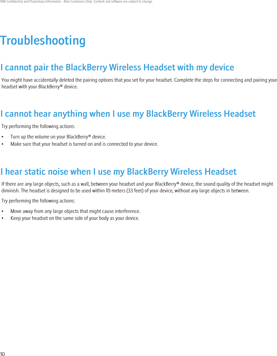 TroubleshootingI cannot pair the BlackBerry Wireless Headset with my deviceYou might have accidentally deleted the pairing options that you set for your headset. Complete the steps for connecting and pairing yourheadset with your BlackBerry® device.I cannot hear anything when I use my BlackBerry Wireless HeadsetTry performing the following actions:• Turn up the volume on your BlackBerry® device.• Make sure that your headset is turned on and is connected to your device.I hear static noise when I use my BlackBerry Wireless HeadsetIf there are any large objects, such as a wall, between your headset and your BlackBerry® device, the sound quality of the headset mightdiminish. The headset is designed to be used within 10 meters (33 feet) of your device, without any large objects in between.Try performing the following actions:• Move away from any large objects that might cause interference.• Keep your headset on the same side of your body as your device.RIM Confidential and Proprietary Information - Beta Customers Only. Content and software are subject to change.10