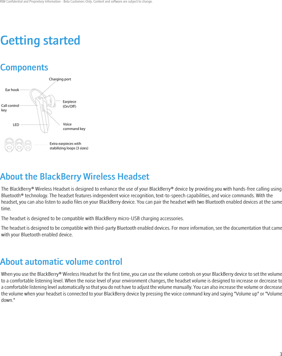 Getting startedComponentsAbout the BlackBerry Wireless HeadsetThe BlackBerry® Wireless Headset is designed to enhance the use of your BlackBerry® device by providing you with hands-free calling usingBluetooth® technology. The headset features independent voice recognition, text-to-speech capabilities, and voice commands. With theheadset, you can also listen to audio files on your BlackBerry device. You can pair the headset with two Bluetooth enabled devices at the sametime.The headset is designed to be compatible with BlackBerry micro-USB charging accessories.The headset is designed to be compatible with third-party Bluetooth enabled devices. For more information, see the documentation that camewith your Bluetooth enabled device.About automatic volume controlWhen you use the BlackBerry® Wireless Headset for the first time, you can use the volume controls on your BlackBerry device to set the volumeto a comfortable listening level. When the noise level of your environment changes, the headset volume is designed to increase or decrease toa comfortable listening level automatically so that you do not have to adjust the volume manually. You can also increase the volume or decreasethe volume when your headset is connected to your BlackBerry device by pressing the voice command key and saying &quot;Volume up&quot; or &quot;Volumedown.&quot;RIM Confidential and Proprietary Information - Beta Customers Only. Content and software are subject to change.3