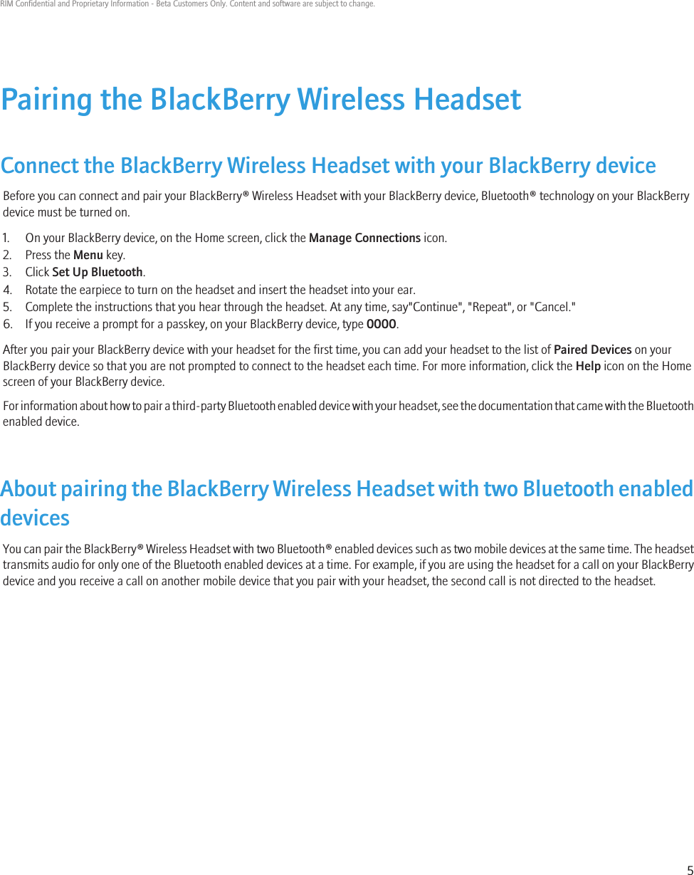 Pairing the BlackBerry Wireless HeadsetConnect the BlackBerry Wireless Headset with your BlackBerry deviceBefore you can connect and pair your BlackBerry® Wireless Headset with your BlackBerry device, Bluetooth® technology on your BlackBerrydevice must be turned on.1. On your BlackBerry device, on the Home screen, click the Manage Connections icon.2. Press the Menu key.3. Click Set Up Bluetooth.4. Rotate the earpiece to turn on the headset and insert the headset into your ear.5. Complete the instructions that you hear through the headset. At any time, say&quot;Continue&quot;, &quot;Repeat&quot;, or &quot;Cancel.&quot;6. If you receive a prompt for a passkey, on your BlackBerry device, type 0000.After you pair your BlackBerry device with your headset for the first time, you can add your headset to the list of Paired Devices on yourBlackBerry device so that you are not prompted to connect to the headset each time. For more information, click the Help icon on the Homescreen of your BlackBerry device.For information about how to pair a third-party Bluetooth enabled device with your headset, see the documentation that came with the Bluetoothenabled device.About pairing the BlackBerry Wireless Headset with two Bluetooth enableddevicesYou can pair the BlackBerry® Wireless Headset with two Bluetooth® enabled devices such as two mobile devices at the same time. The headsettransmits audio for only one of the Bluetooth enabled devices at a time. For example, if you are using the headset for a call on your BlackBerrydevice and you receive a call on another mobile device that you pair with your headset, the second call is not directed to the headset.RIM Confidential and Proprietary Information - Beta Customers Only. Content and software are subject to change.5