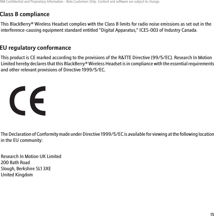Class B complianceThis BlackBerry® Wireless Headset complies with the Class B limits for radio noise emissions as set out in theinterference-causing equipment standard entitled “Digital Apparatus,” ICES-003 of Industry Canada.EU regulatory conformanceThis product is CE marked according to the provisions of the R&amp;TTE Directive (99/5/EC). Research In MotionLimited hereby declares that this BlackBerry® Wireless Headset is in compliance with the essential requirementsand other relevant provisions of Directive 1999/5/EC.The Declaration of Conformity made under Directive 1999/5/EC is available for viewing at the following locationin the EU community:Research In Motion UK Limited 200 Bath Road Slough, Berkshire SL1 3XE United Kingdom RIM Confidential and Proprietary Information - Beta Customers Only. Content and software are subject to change.15