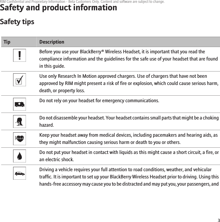 Safety and product informationSafety tipsTip DescriptionBefore you use your BlackBerry® Wireless Headset, it is important that you read thecompliance information and the guidelines for the safe use of your headset that are foundin this guide.Use only Research In Motion approved chargers. Use of chargers that have not beenapproved by RIM might present a risk of fire or explosion, which could cause serious harm,death, or property loss.Do not rely on your headset for emergency communications.Do not disassemble your headset. Your headset contains small parts that might be a chokinghazard.Keep your headset away from medical devices, including pacemakers and hearing aids, asthey might malfunction causing serious harm or death to you or others.Do not put your headset in contact with liquids as this might cause a short circuit, a fire, oran electric shock.Driving a vehicle requires your full attention to road conditions, weather, and vehiculartraffic. It is important to set up your BlackBerry Wireless Headset prior to driving. Using thishands-free accessory may cause you to be distracted and may put you, your passengers, andRIM Confidential and Proprietary Information - Beta Customers Only. Content and software are subject to change.3