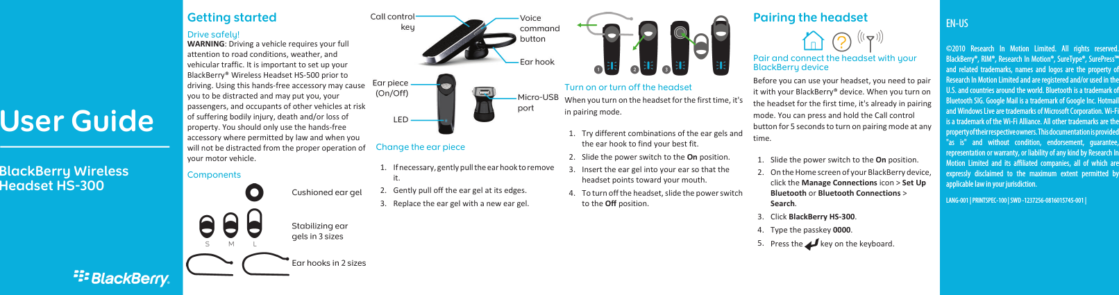 Getting startedDrive safely!WARNING: Driving a vehicle requires your fullattention to road conditions, weather, andvehicular traffic. It is important to set up yourBlackBerry® Wireless Headset HS-500 prior todriving. Using this hands-free accessory may causeyou to be distracted and may put you, yourpassengers, and occupants of other vehicles at riskof suffering bodily injury, death and/or loss ofproperty. You should only use the hands-freeaccessory where permitted by law and when youwill not be distracted from the proper operation ofyour motor vehicle.ComponentsChange the ear piece1. If necessary, gently pull the ear hook to removeit.2. Gently pull off the ear gel at its edges.3. Replace the ear gel with a new ear gel.Turn on or turn off the headsetWhen you turn on the headset for the first time, it&apos;sin pairing mode.1. Try different combinations of the ear gels andthe ear hook to find your best fit.2. Slide the power switch to the On position.3. Insert the ear gel into your ear so that theheadset points toward your mouth.4. To turn off the headset, slide the power switchto the Off position.Pairing the headsetPair and connect the headset with yourBlackBerry deviceBefore you can use your headset, you need to pairit with your BlackBerry® device. When you turn onthe headset for the first time, it&apos;s already in pairingmode. You can press and hold the Call controlbutton for 5 seconds to turn on pairing mode at anytime.1. Slide the power switch to the On position.2. On the Home screen of your BlackBerry device,click the Manage Connections icon &gt; Set UpBluetooth or Bluetooth Connections &gt;Search.3. Click BlackBerry HS-300.4. Type the passkey 0000.5. Press the   key on the keyboard.User GuideBlackBerry WirelessHeadset HS-300EN-US©2010 Research In Motion Limited. All rights reserved.BlackBerry®, RIM®, Research In Motion®, SureType®, SurePress™and related trademarks, names and logos are the property ofResearch In Motion Limited and are registered and/or used in theU.S. and countries around the world. Bluetooth is a trademark ofBluetooth SIG. Google Mail is a trademark of Google Inc. Hotmailand Windows Live are trademarks of Microsoft Corporation. Wi-Fiis a trademark of the Wi-Fi Alliance. All other trademarks are theproperty of their respective owners. This documentation is provided&quot;as is&quot; and without condition, endorsement, guarantee,representation or warranty, or liability of any kind by Research InMotion Limited and its affiliated companies, all of which areexpressly disclaimed to the maximum extent permitted byapplicable law in your jurisdiction.LANG-001 | PRINTSPEC-100 | SWD -1237256-0816015745-001 |