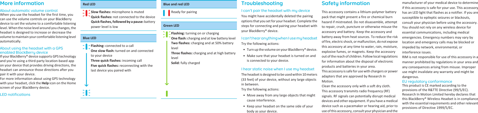 More informationAbout automatic volume controlWhen you use the headset for the first time, youcan use the volume controls on your BlackBerrydevice to set the volume to a comfortable listeninglevel. When the noise level around you changes, theheadset is designed to increase or decrease thevolume to maintain your comfortable listening levelautomatically.About using the headset with a GPSenabled BlackBerry deviceIf your BlackBerry® device supports GPS technologyand you&apos;re using a third-party location-based appon your device that provides driving directions, theheadset can announce those directions after youpair it with your device.For more information about using GPS technologywith your headset, click the Help icon on the Homescreen of your BlackBerry device.LED notificationsRed LEDSlow flashes: microphone is mutedQuick flashes: not connected to the deviceQuick flashes, followed by a pause: batterypower level is lowBlue LEDFlashing: connected to a callOne slow flash: turned on and connectedto your deviceThree quick flashes: incoming callFive quick flashes: reconnecting with thelast device you paired withBlue and red LEDReady for pairingGreen LEDFlashing: turning on or chargingOne flash: charging and at low battery levelTwo flashes: charging and at 50% batterylevelThree flashes: charging and at high batterylevelSolid: fully chargedTroubleshootingI can&apos;t pair the headset with my deviceYou might have accidentally deleted the pairingoptions that you set for your headset. Complete thesteps for connecting and pairing your headset withyour BlackBerry® device.I can&apos;t hear anything when I use my headsetTry the following actions:• Turn up the volume on your BlackBerry® device.• Make sure that your headset is turned on andis connected to your device.I hear static noise when I use my headsetThe headset is designed to be used within 10 meters(33 feet) of your device, without any large objectsin between.Try the following actions:• Move away from any large objects that mightcause interference.• Keep your headset on the same side of yourbody as your device.Safety informationThis accessory contains a lithium-polymer batterypack that might present a fire or chemical burnhazard if mistreated. Do not disassemble, attemptto repair, crush, puncture or otherwise misuse theaccessory and battery. Keep the accessory andbattery away from heat sources. To reduce the riskof fire, electric shock, or malfunction, do not exposethis accessory at any time to water, rain, moisture,explosive fumes, or magnets. Keep the accessoryout of the reach of children. Follow local regulationsfor information about the disposal of electronicproducts and batteries in your area.This accessory is safe for use with chargers or poweradapters that are approved by Research InMotion.Clean the accessory only with a soft dry cloth.This accessory transmits radio frequency (RF)signals. RF signals can potentially disrupt medicaldevices and other equipment. If you have a medicaldevice such as a pacemaker or hearing aid, prior touse of this accessory, consult your physician and themanufacturer of your medical device to determineif this accessory is safe for your use. This accessoryhas an LED light that flashes as a notifier. If you aresusceptible to epileptic seizures or blackouts,consult your physician before using the accessory.You should not rely on any wireless device foressential communications, including medicalemergencies. Emergency numbers may vary bylocation and emergency calls may be blocked orimpeded by network, environmental, orinterference issues.RIM is not responsible for use of this accessory in amanner prohibited by regulations in your area andany consequences arising from misuse. Improperuse might invalidate any warranty and might bedangerous.EU regulatory conformanceThis product is CE marked according to theprovisions of the R&amp;TTE Directive (99/5/EC).Research In Motion Limited hereby declares thatthis BlackBerry® Wireless Headset is in compliancewith the essential requirements and other relevantprovisions of Directive 1999/5/EC.