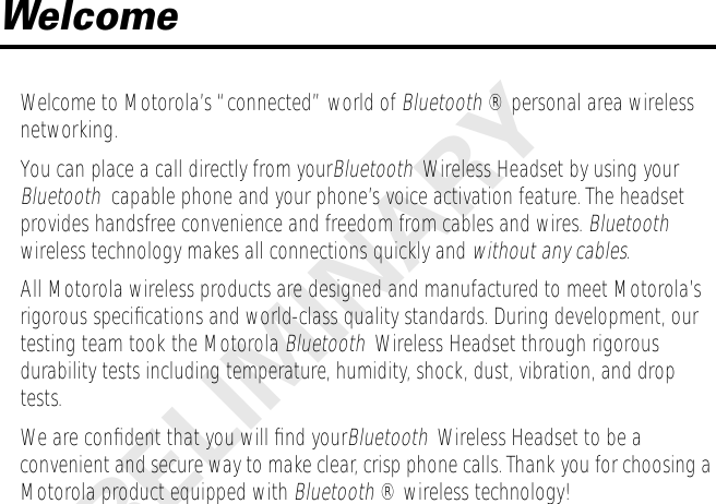 PRELIMINARY Welcome Welcome to Motorola’s “connected” world of  Bluetooth  ® personal area wireless networking.You can place a call directly from your Bluetooth   Wireless Headset by using your  Bluetooth   capable phone and your phone’s voice activation feature. The headset provides handsfree convenience and freedom from cables and wires.  Bluetooth   wireless technology makes all connections quickly and  without any cables .All Motorola wireless products are designed and manufactured to meet Motorola’s rigorous speciﬁcations and world-class quality standards. During development, our testing team took the Motorola  Bluetooth   Wireless Headset through rigorous durability tests including temperature, humidity, shock, dust, vibration, and drop tests.We are conﬁdent that you will ﬁnd your Bluetooth     Wireless Headset to be a convenient and secure way to make clear, crisp phone calls. Thank you for choosing a Motorola product equipped with  Bluetooth  ® wireless technology!