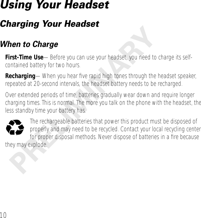  10 PRELIMINARY Using Your Headset Charging Your Headset When to Charge First-Time Use —Before you can use your headset, you need to charge its self-contained battery for two hours. Recharging —When you hear ﬁve rapid high tones through the headset speaker, repeated at 20-second intervals, the headset battery needs to be recharged.Over extended periods of time, batteries gradually wear down and require longer charging times. This is normal. The more you talk on the phone with the headset, the less standby time your battery has.The rechargeable batteries that power this product must be disposed of properly and may need to be recycled. Contact your local recycling center for proper disposal methods. Never dispose of batteries in a ﬁre because they may explode.