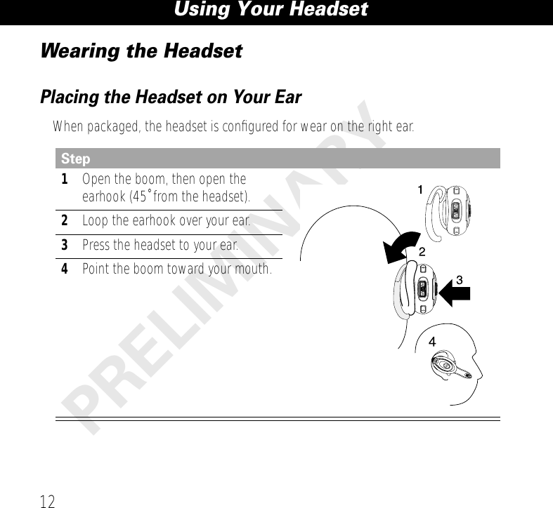 Using Your Headset12PRELIMINARYWearing the HeadsetPlacing the Headset on Your EarWhen packaged, the headset is conﬁgured for wear on the right ear.Step1Open the boom, then open the earhook (45˚ from the headset).2Loop the earhook over your ear.3Press the headset to your ear.4Point the boom toward your mouth.