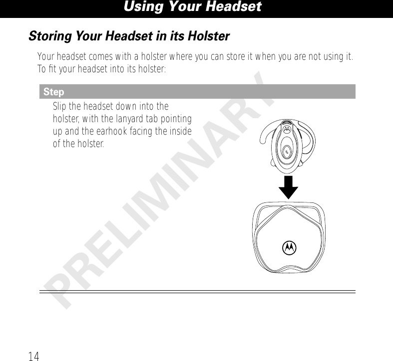 Using Your Headset14PRELIMINARYStoring Your Headset in its HolsterYour headset comes with a holster where you can store it when you are not using it. To ﬁt your headset into its holster:StepSlip the headset down into the holster, with the lanyard tab pointing up and the earhook facing the inside of the holster.
