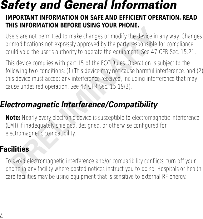  4 PRELIMINARY Safety and General Information IMPORTANT INFORMATION ON SAFE AND EFFICIENT OPERATION. READ THIS INFORMATION BEFORE USING YOUR PHONE. Users are not permitted to make changes or modify the device in any way. Changes or modiﬁcations not expressly approved by the party responsible for compliance could void the user’s authority to operate the equipment. See 47 CFR Sec. 15.21.This device complies with part 15 of the FCC Rules. Operation is subject to the following two conditions: (1) This device may not cause harmful interference, and (2) this device must accept any interference received, including interference that may cause undesired operation. See 47 CFR Sec. 15.19(3). Electromagnetic Interference/Compatibility Note:  Nearly every electronic device is susceptible to electromagnetic interference (EMI) if inadequately shielded, designed, or otherwise conﬁgured for electromagnetic compatibility. Facilities To avoid electromagnetic interference and/or compatibility conﬂicts, turn off your phone in any facility where posted notices instruct you to do so. Hospitals or health care facilities may be using equipment that is sensitive to external RF energy.
