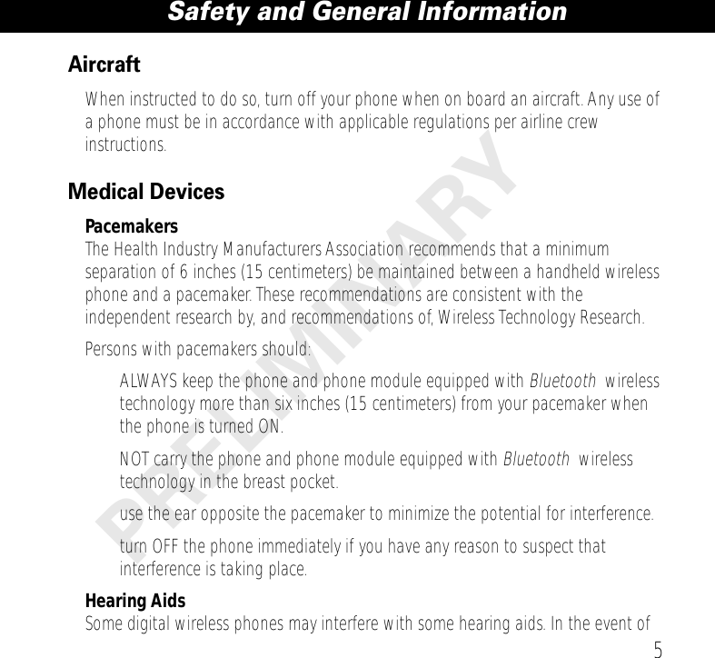  5 Safety and General Information PRELIMINARY Aircraft When instructed to do so, turn off your phone when on board an aircraft. Any use of a phone must be in accordance with applicable regulations per airline crew instructions. Medical Devices Pacemakers The Health Industry Manufacturers Association recommends that a minimum separation of 6 inches (15 centimeters) be maintained between a handheld wireless phone and a pacemaker. These recommendations are consistent with the independent research by, and recommendations of, Wireless Technology Research.Persons with pacemakers should:• ALWAYS keep the phone and phone module equipped with  Bluetooth     wireless technology more than six inches (15 centimeters) from your pacemaker when the phone is turned ON.• NOT carry the phone and phone module equipped with  Bluetooth     wireless technology in the breast pocket.• use the ear opposite the pacemaker to minimize the potential for interference.• turn OFF the phone immediately if you have any reason to suspect that interference is taking place. Hearing Aids Some digital wireless phones may interfere with some hearing aids. In the event of 