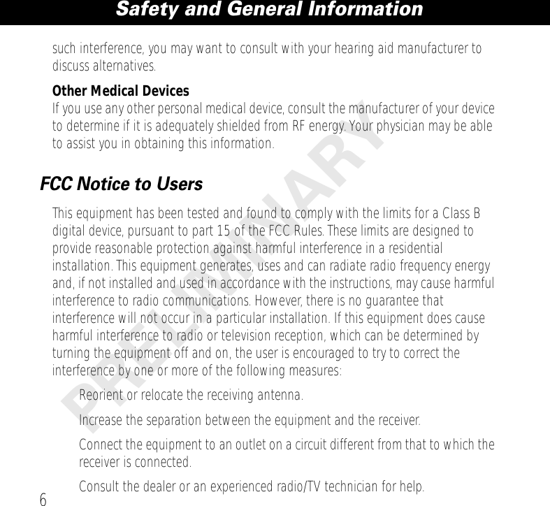  Safety and General Information 6 PRELIMINARY such interference, you may want to consult with your hearing aid manufacturer to discuss alternatives. Other Medical Devices If you use any other personal medical device, consult the manufacturer of your device to determine if it is adequately shielded from RF energy. Your physician may be able to assist you in obtaining this information. FCC Notice to Users This equipment has been tested and found to comply with the limits for a Class B digital device, pursuant to part 15 of the FCC Rules. These limits are designed to provide reasonable protection against harmful interference in a residential installation. This equipment generates, uses and can radiate radio frequency energy and, if not installed and used in accordance with the instructions, may cause harmful interference to radio communications. However, there is no guarantee that interference will not occur in a particular installation. If this equipment does cause harmful interference to radio or television reception, which can be determined by turning the equipment off and on, the user is encouraged to try to correct the interference by one or more of the following measures:• Reorient or relocate the receiving antenna.• Increase the separation between the equipment and the receiver.• Connect the equipment to an outlet on a circuit different from that to which the receiver is connected.• Consult the dealer or an experienced radio/TV technician for help.