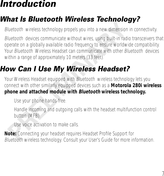  7 PRELIMINARY Introduction What Is Bluetooth Wireless Technology? Bluetooth   wireless technology propels you into a new dimension in connectivity. Bluetooth   devices communicate without wires, using built-in radio transceivers that operate on a globally available radio frequency to ensure worldwide compatibility. Your  Bluetooth   Wireless Headset can communicate with other  Bluetooth   devices within a range of approximately 10 meters (33 feet). How Can I Use My Wireless Headset? Your Wireless Headset equipped with  Bluetooth   wireless technology lets you connect with other similarly equipped devices such as a  Motorola 280i wireless phone and attached module with  Bluetooth   wireless technology. • Use your phone hands-free.• Handle incoming and outgoing calls with the headset multifunction control button (MFB).• Use voice activation to make calls.  Note:  Connecting your headset requires Headset Proﬁle Support for  Bluetooth  wireless technology. Consult your User’s Guide for more information.