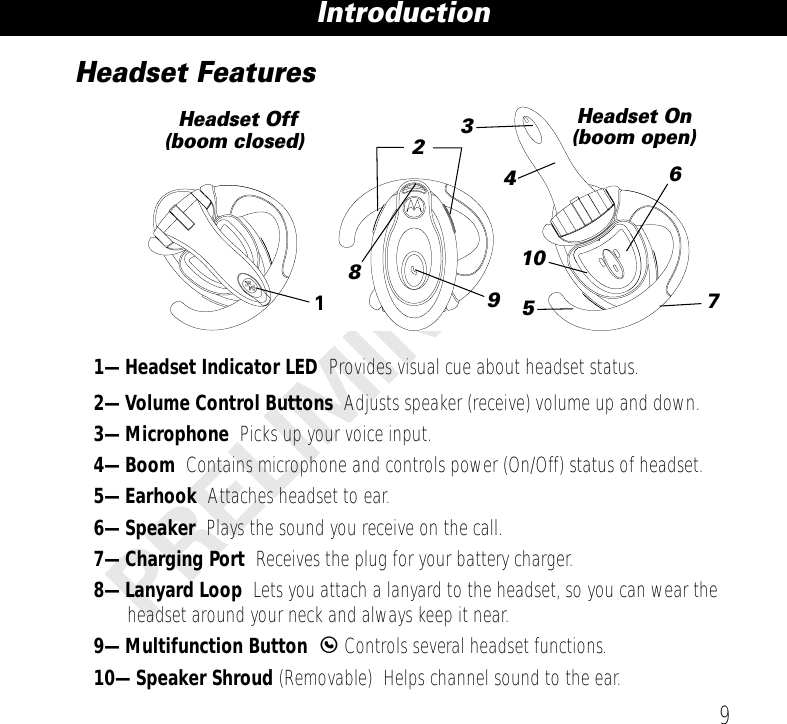  9 Introduction PRELIMINARY Headset Features 1—Headset Indicator LED   Provides visual cue about headset status. 2—Volume Control Buttons   Adjusts speaker (receive) volume up and down. 3—Microphone   Picks up your voice input. 4—Boom   Contains microphone and controls power (On/Off) status of headset. 5—Earhook   Attaches headset to ear. 6—Speaker   Plays the sound you receive on the call. 7—Charging Port   Receives the plug for your battery charger. 8—Lanyard Loop   Lets you attach a lanyard to the headset, so you can wear the headset around your neck and always keep it near. 9—Multifunction Button  E  Controls several headset functions. 10—Speaker Shroud  (Removable)    Helps channel sound to the ear.3196754810Headset Off(boom closed)Headset On(boom open)2