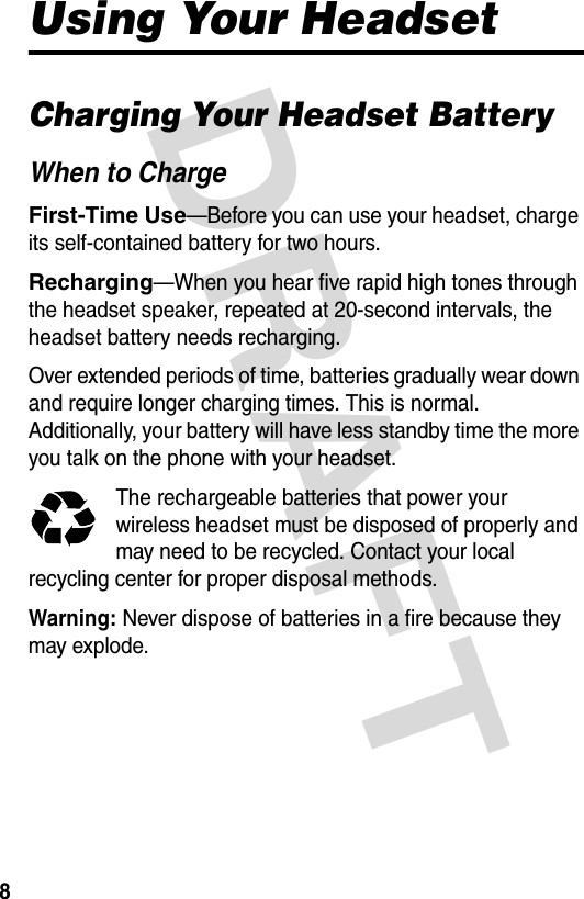 DRAFT 8Using Your HeadsetCharging Your Headset BatteryWhen to ChargeFirst-Time Use—Before you can use your headset, charge its self-contained battery for two hours.Recharging—When you hear five rapid high tones through the headset speaker, repeated at 20-second intervals, the headset battery needs recharging.Over extended periods of time, batteries gradually wear down and require longer charging times. This is normal. Additionally, your battery will have less standby time the more you talk on the phone with your headset.The rechargeable batteries that power your wireless headset must be disposed of properly and may need to be recycled. Contact your local recycling center for proper disposal methods. Warning: Never dispose of batteries in a fire because they may explode.