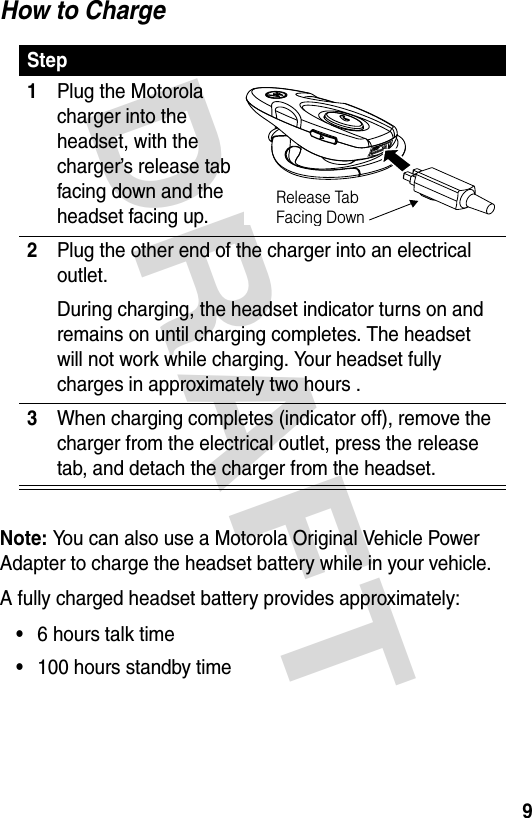 DRAFT 9How to ChargeNote: You can also use a Motorola Original Vehicle Power Adapter to charge the headset battery while in your vehicle.A fully charged headset battery provides approximately:•6 hours talk time•100 hours standby timeStep1Plug the Motorola charger into the headset, with the charger’s release tab facing down and the headset facing up.2Plug the other end of the charger into an electrical outlet.During charging, the headset indicator turns on and remains on until charging completes. The headset will not work while charging. Your headset fully charges in approximately two hours .3When charging completes (indicator off), remove the charger from the electrical outlet, press the release tab, and detach the charger from the headset.040057oRelease Tab Facing Down