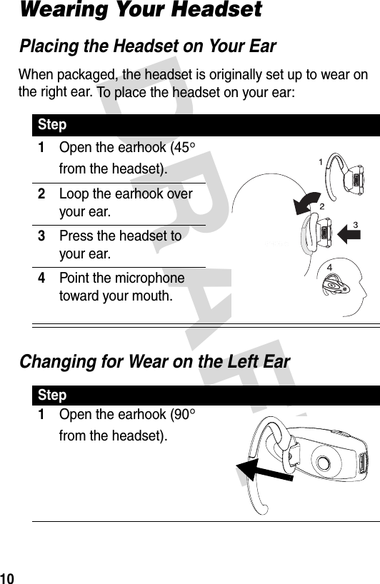DRAFT 10Wearing Your HeadsetPlacing the Headset on Your EarWhen packaged, the headset is originally set up to wear on the right ear. To place the headset on your ear:Changing for Wear on the Left EarStep1Open the earhook (45° from the headset).2Loop the earhook over your ear.3Press the headset to your ear.4Point the microphone toward your mouth.Step1Open the earhook (90° from the headset).040067o