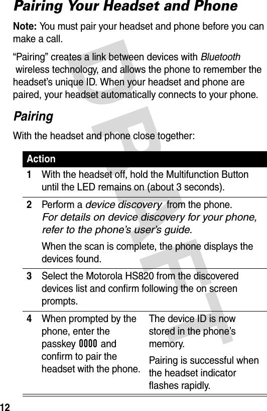 DRAFT 12Pairing Your Headset and PhoneNote: You must pair your headset and phone before you can make a call.“Pairing” creates a link between devices with Bluetooth  wireless technology, and allows the phone to remember the headset’s unique ID. When your headset and phone are paired, your headset automatically connects to your phone.PairingWith the headset and phone close together:Action1With the headset off, hold the Multifunction Button until the LED remains on (about 3 seconds).2Perform a device discovery  from the phone.  For details on device discovery for your phone, refer to the phone’s user’s guide.When the scan is complete, the phone displays the devices found.3Select the Motorola HS820 from the discovered devices list and confirm following the on screen prompts.4When prompted by the phone, enter the passkey 0000 and confirm to pair the headset with the phone.The device ID is now stored in the phone’s memory.Pairing is successful when the headset indicator flashes rapidly.