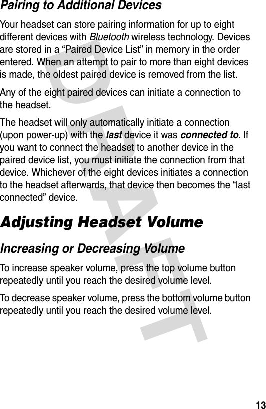 DRAFT 13Pairing to Additional DevicesYour headset can store pairing information for up to eight different devices with Bluetooth wireless technology. Devices are stored in a “Paired Device List” in memory in the order entered. When an attempt to pair to more than eight devices is made, the oldest paired device is removed from the list. Any of the eight paired devices can initiate a connection to the headset.The headset will only automatically initiate a connection (upon power-up) with the last device it was connected to. If you want to connect the headset to another device in the paired device list, you must initiate the connection from that device. Whichever of the eight devices initiates a connection to the headset afterwards, that device then becomes the “last connected” device. Adjusting Headset VolumeIncreasing or Decreasing VolumeTo increase speaker volume, press the top volume button repeatedly until you reach the desired volume level.To decrease speaker volume, press the bottom volume button repeatedly until you reach the desired volume level.