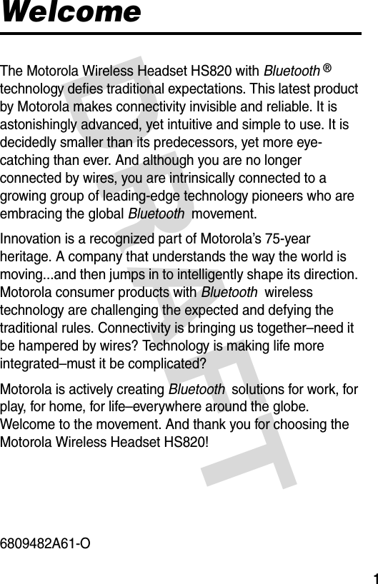 DRAFT 1WelcomeThe Motorola Wireless Headset HS820 with Bluetooth ® technology defies traditional expectations. This latest product by Motorola makes connectivity invisible and reliable. It is astonishingly advanced, yet intuitive and simple to use. It is decidedly smaller than its predecessors, yet more eye-catching than ever. And although you are no longer connected by wires, you are intrinsically connected to a growing group of leading-edge technology pioneers who are embracing the global Bluetooth  movement.Innovation is a recognized part of Motorola’s 75-year heritage. A company that understands the way the world is moving...and then jumps in to intelligently shape its direction. Motorola consumer products with Bluetooth  wireless technology are challenging the expected and defying the traditional rules. Connectivity is bringing us together–need it be hampered by wires? Technology is making life more integrated–must it be complicated?Motorola is actively creating Bluetooth  solutions for work, for play, for home, for life–everywhere around the globe. Welcome to the movement. And thank you for choosing the Motorola Wireless Headset HS820!6809482A61-O