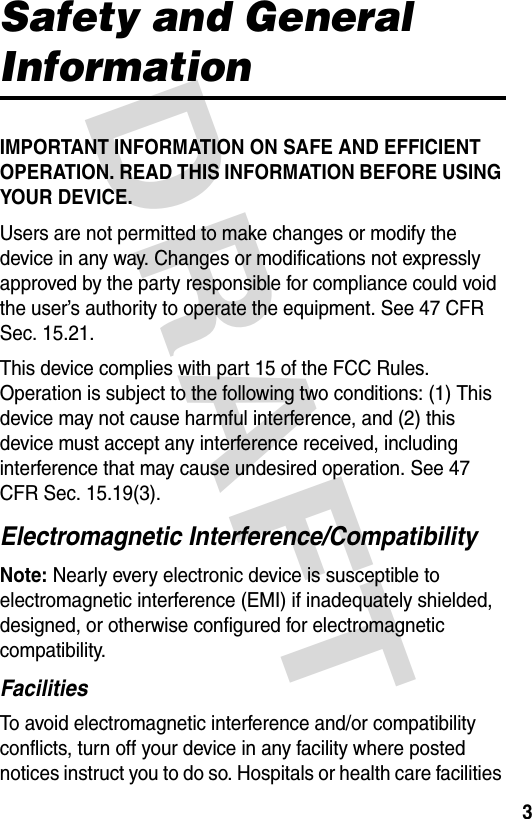 DRAFT 3Safety and General InformationIMPORTANT INFORMATION ON SAFE AND EFFICIENT OPERATION. READ THIS INFORMATION BEFORE USING YOUR DEVICE.Users are not permitted to make changes or modify the device in any way. Changes or modifications not expressly approved by the party responsible for compliance could void the user’s authority to operate the equipment. See 47 CFR Sec. 15.21.This device complies with part 15 of the FCC Rules. Operation is subject to the following two conditions: (1) This device may not cause harmful interference, and (2) this device must accept any interference received, including interference that may cause undesired operation. See 47 CFR Sec. 15.19(3).Electromagnetic Interference/CompatibilityNote: Nearly every electronic device is susceptible to electromagnetic interference (EMI) if inadequately shielded, designed, or otherwise configured for electromagnetic compatibility.FacilitiesTo avoid electromagnetic interference and/or compatibility conflicts, turn off your device in any facility where posted notices instruct you to do so. Hospitals or health care facilities 
