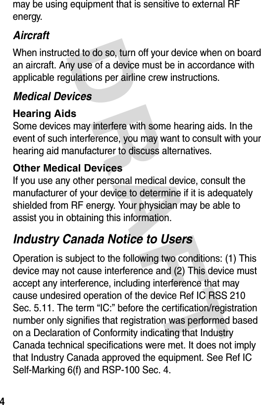 DRAFT 4may be using equipment that is sensitive to external RF energy.AircraftWhen instructed to do so, turn off your device when on board an aircraft. Any use of a device must be in accordance with applicable regulations per airline crew instructions.Medical DevicesHearing Aids Some devices may interfere with some hearing aids. In the event of such interference, you may want to consult with your hearing aid manufacturer to discuss alternatives.Other Medical Devices If you use any other personal medical device, consult the manufacturer of your device to determine if it is adequately shielded from RF energy. Your physician may be able to assist you in obtaining this information. Industry Canada Notice to UsersOperation is subject to the following two conditions: (1) This device may not cause interference and (2) This device must accept any interference, including interference that may cause undesired operation of the device Ref IC RSS 210 Sec. 5.11. The term “IC:” before the certification/registration number only signifies that registration was performed based on a Declaration of Conformity indicating that Industry Canada technical specifications were met. It does not imply that Industry Canada approved the equipment. See Ref IC Self-Marking 6(f) and RSP-100 Sec. 4.