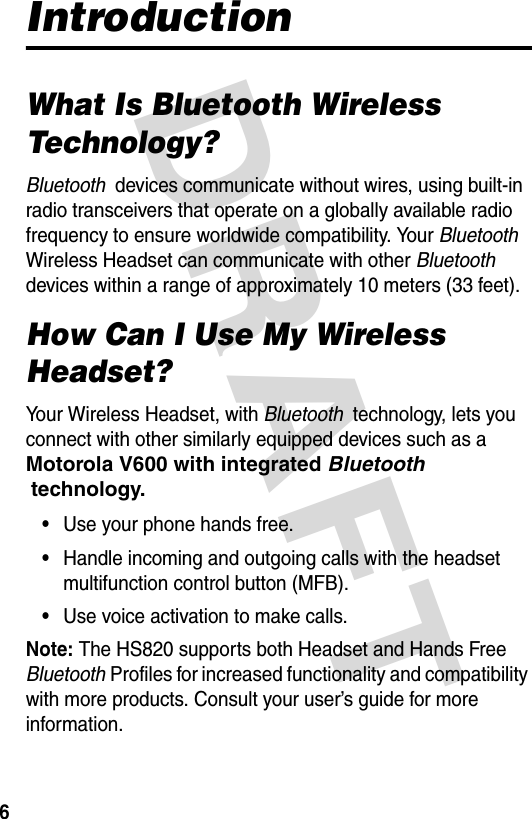 DRAFT 6IntroductionWhat Is Bluetooth Wireless Technology?Bluetooth  devices communicate without wires, using built-in radio transceivers that operate on a globally available radio frequency to ensure worldwide compatibility. Your Bluetooth  Wireless Headset can communicate with other Bluetooth  devices within a range of approximately 10 meters (33 feet).How Can I Use My Wireless Headset?Your Wireless Headset, with Bluetooth  technology, lets you connect with other similarly equipped devices such as a Motorola V600 with integrated Bluetooth  technology.•Use your phone hands free.•Handle incoming and outgoing calls with the headset multifunction control button (MFB).•Use voice activation to make calls. Note: The HS820 supports both Headset and Hands Free Bluetooth Profiles for increased functionality and compatibility with more products. Consult your user’s guide for more information.