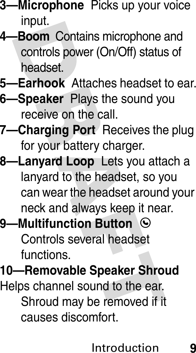 DRAFT Introduction93—Microphone  Picks up your voice input.4—Boom  Contains microphone and controls power (On/Off) status of headset.5—Earhook  Attaches headset to ear.6—Speaker  Plays the sound you receive on the call.7—Charging Port  Receives the plug for your battery charger.8—Lanyard Loop  Lets you attach a lanyard to the headset, so you can wear the headset around your neck and always keep it near.9—Multifunction Button  E Controls several headset functions.10—Removable Speaker Shroud  Helps channel sound to the ear. Shroud may be removed if it causes discomfort.