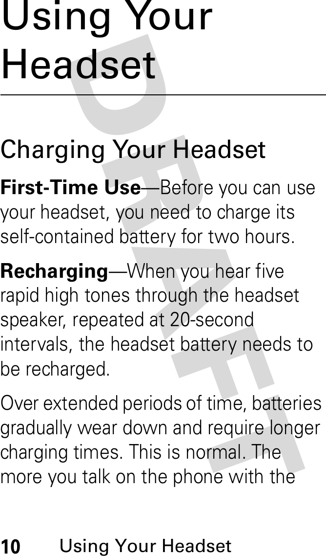 DRAFT 10Using Your HeadsetUsing Your HeadsetCharging Your HeadsetFirst-Time Use—Before you can use your headset, you need to charge its self-contained battery for two hours.Recharging—When you hear five rapid high tones through the headset speaker, repeated at 20-second intervals, the headset battery needs to be recharged.Over extended periods of time, batteries gradually wear down and require longer charging times. This is normal. The more you talk on the phone with the 