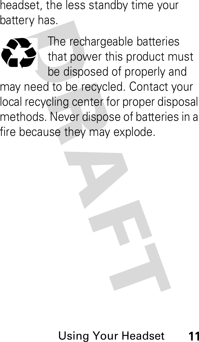 DRAFT Using Your Headset11headset, the less standby time your battery has.The rechargeable batteries that power this product must be disposed of properly and may need to be recycled. Contact your local recycling center for proper disposal methods. Never dispose of batteries in a fire because they may explode.