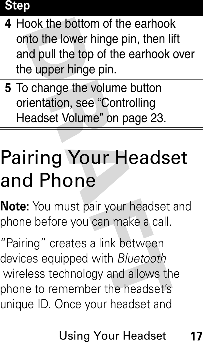 DRAFT Using Your Headset17Pairing Your Headset and PhoneNote: You must pair your headset and phone before you can make a call.“Pairing” creates a link between devices equipped with Bluetooth wireless technology and allows the phone to remember the headset’s unique ID. Once your headset and 4Hook the bottom of the earhook onto the lower hinge pin, then lift and pull the top of the earhook over the upper hinge pin.5To change the volume button orientation, see “Controlling Headset Volume” on page 23.Step