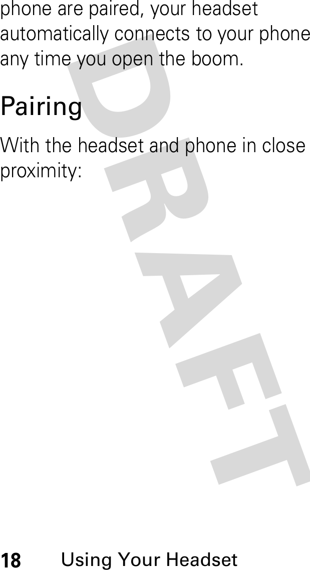DRAFT 18Using Your Headsetphone are paired, your headset automatically connects to your phone any time you open the boom.PairingWith the headset and phone in close proximity: