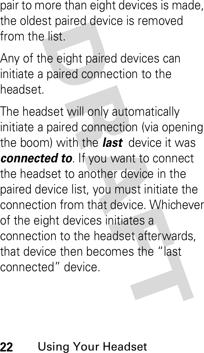 DRAFT 22Using Your Headsetpair to more than eight devices is made, the oldest paired device is removed from the list. Any of the eight paired devices can initiate a paired connection to the headset.The headset will only automatically initiate a paired connection (via opening the boom) with the last  device it was connected to. If you want to connect the headset to another device in the paired device list, you must initiate the connection from that device. Whichever of the eight devices initiates a connection to the headset afterwards, that device then becomes the “last connected” device. 